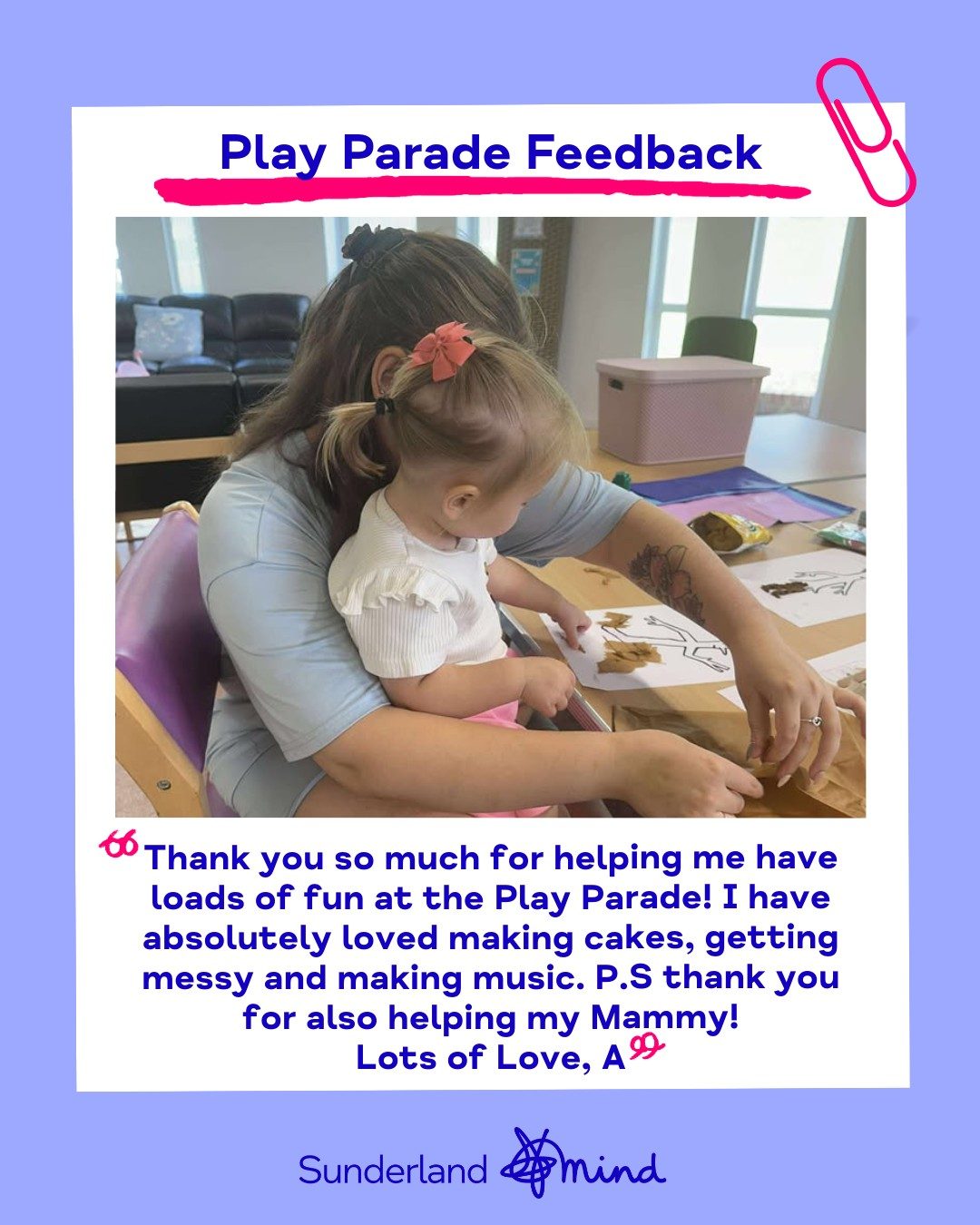 Picture of Mam and daughter taking part in crafting activity during Play Parade session. Picture also contains writing that says 'Play Parade Feedback - Thank you so much for helping me have loads of fun at the Play Parade! I have absolutely loved making cakes, getting messy and making music. P.S thank you for also helping my Mammy!
Lots of Love, A'