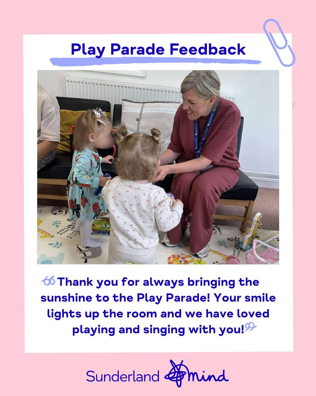 Picture of Sunderland Mind Staff Member playing with two toddlers during Play Parade session. Picture also contains writing that says 'Play Parade Feedback - Thank you for always bringing the sunshine to the Play Parade! Your smile lights up the room and we have loved playing and singing with you!'